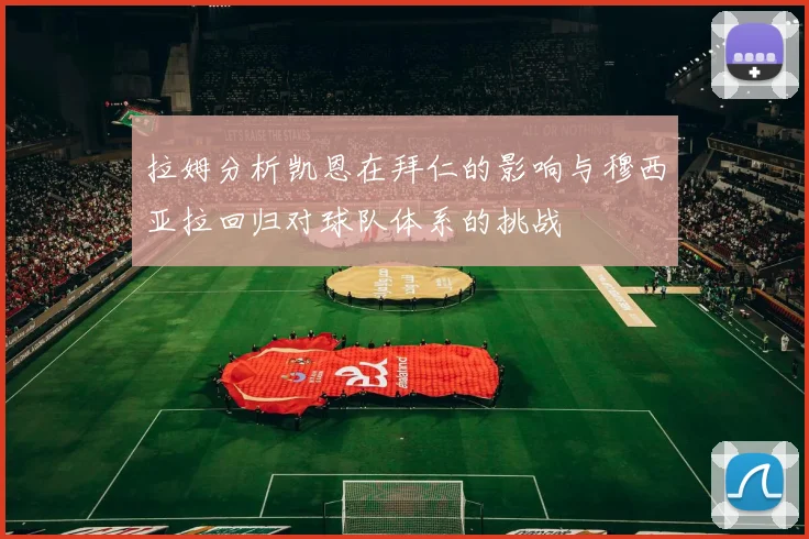 拉姆分析凯恩在拜仁的影响与穆西亚拉回归对球队体系的挑战