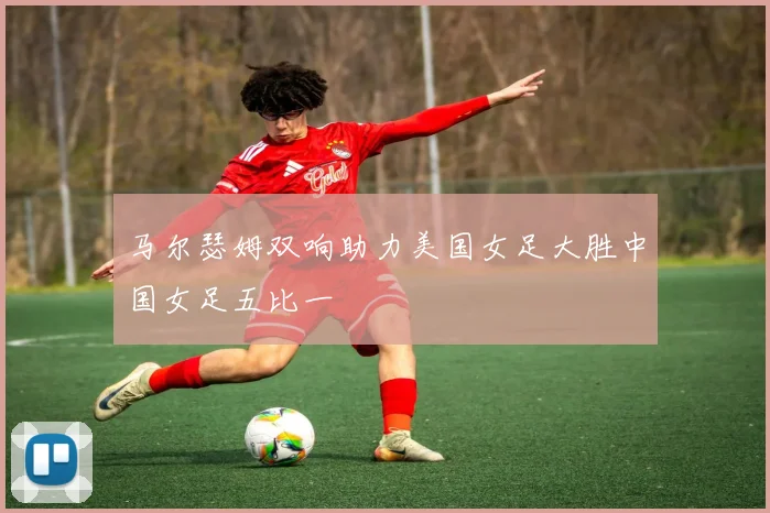 马尔瑟姆双响助力美国女足大胜中国女足五比一