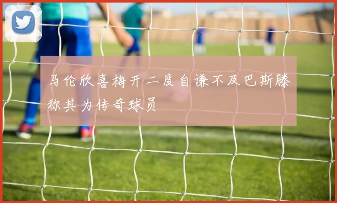 马伦欣喜梅开二度自谦不及巴斯滕称其为传奇球员