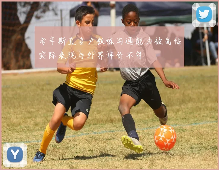 考辛斯直言卢教练沟通能力被高估实际表现与外界评价不符