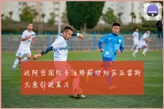 迈阿密国际专注降薪续约苏亚雷斯无意引进莱万