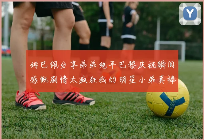 姆巴佩分享弟弟绝平巴黎庆祝瞬间感慨剧情太疯狂我的明星小弟真棒