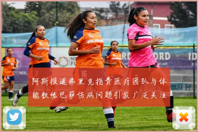 阿斯报道弗里克指责医疗团队与体能教练巴萨伤病问题引发广泛关注