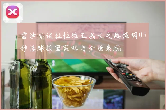 雷迪克谈拉拉维亚成长之路强调05秒接球投篮策略与全面表现