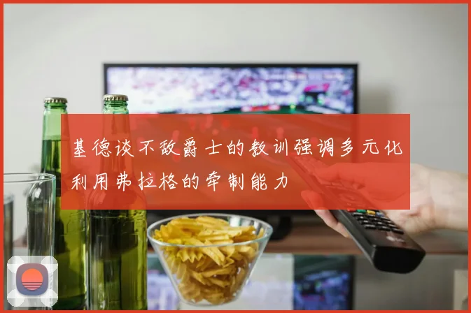 基德谈不敌爵士的教训强调多元化利用弗拉格的牵制能力