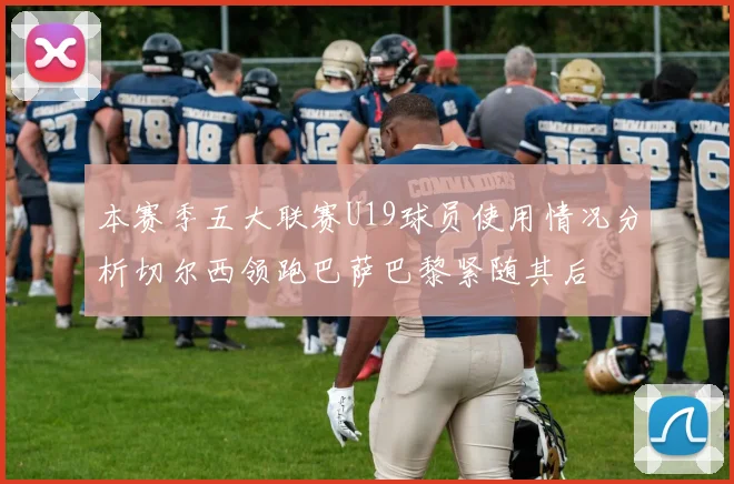 本赛季五大联赛U19球员使用情况分析切尔西领跑巴萨巴黎紧随其后