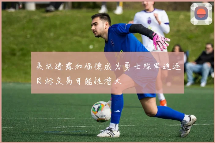 美记透露加福德成为勇士绿军追逐目标交易可能性增大