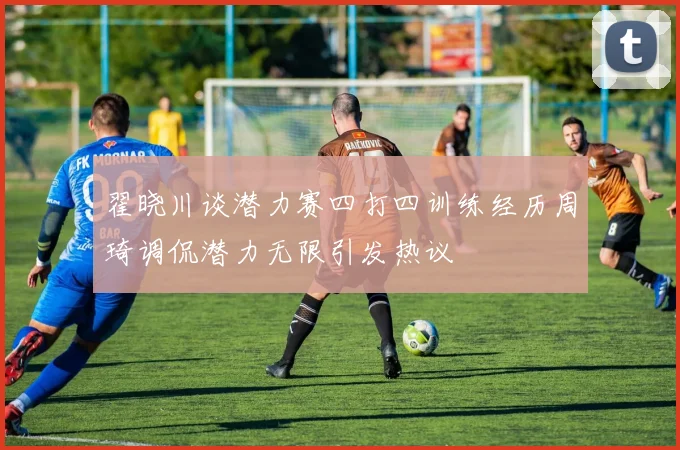 翟晓川谈潜力赛四打四训练经历周琦调侃潜力无限引发热议