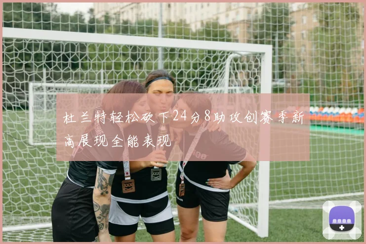 杜兰特轻松砍下24分8助攻创赛季新高展现全能表现