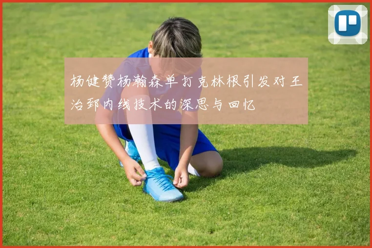 杨健赞杨瀚森单打克林根引发对王治郅内线技术的深思与回忆