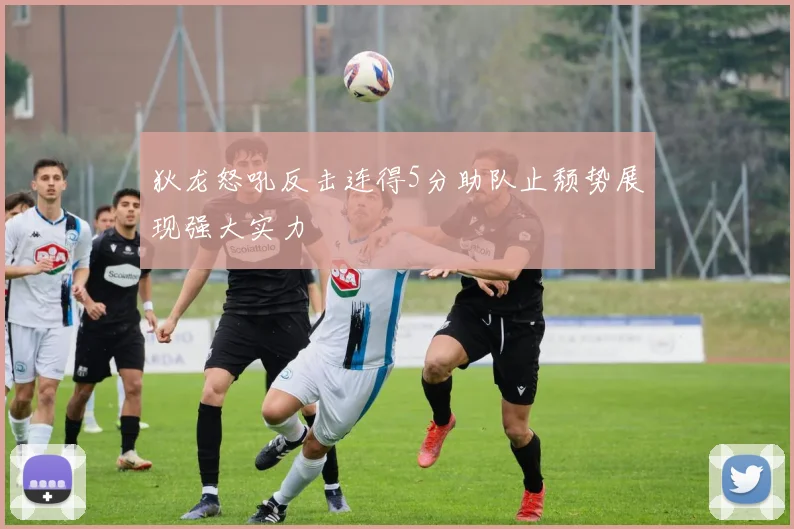 狄龙怒吼反击连得5分助队止颓势展现强大实力