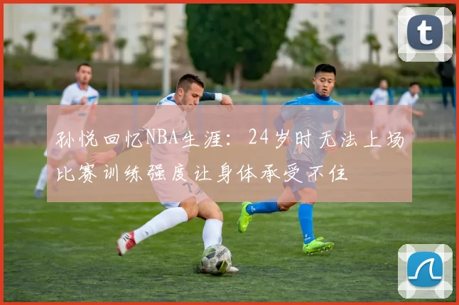 孙悦回忆NBA生涯：24岁时无法上场比赛训练强度让身体承受不住
