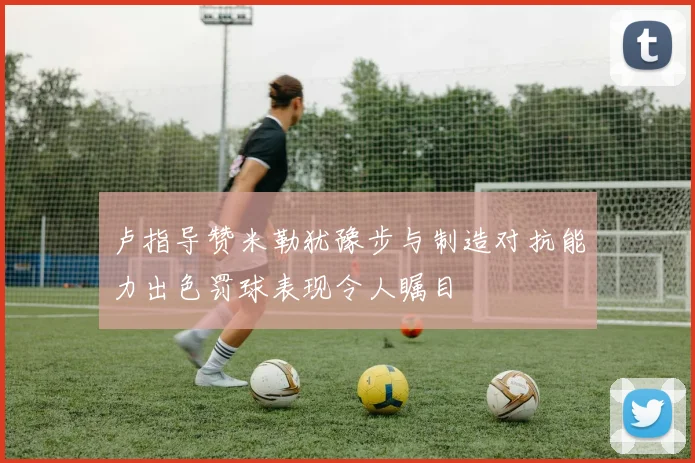 卢指导赞米勒犹豫步与制造对抗能力出色罚球表现令人瞩目