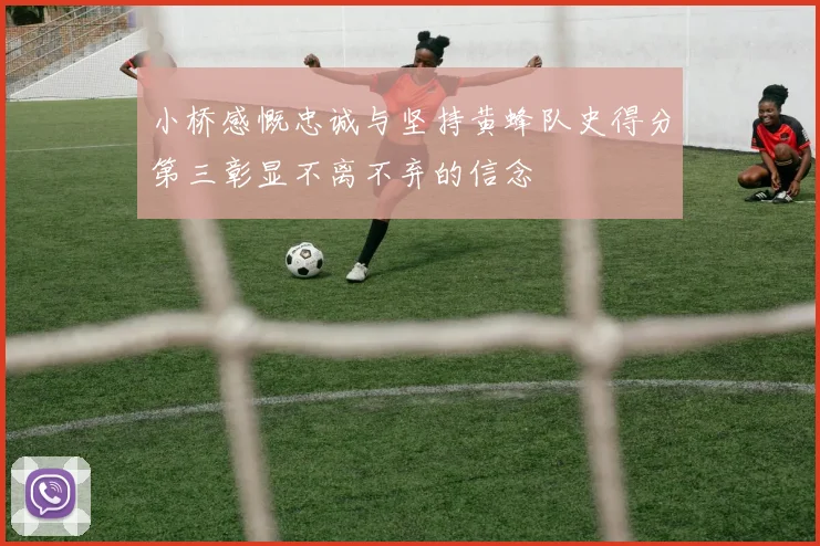 小桥感慨忠诚与坚持黄蜂队史得分第三彰显不离不弃的信念