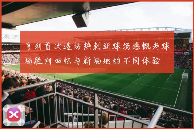 亨利首次造访热刺新球场感慨老球场胜利回忆与新场地的不同体验