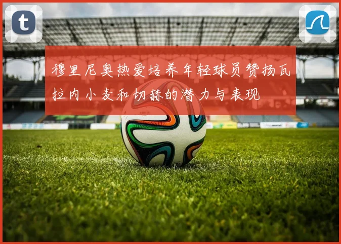 穆里尼奥热爱培养年轻球员赞扬瓦拉内小麦和切赫的潜力与表现
