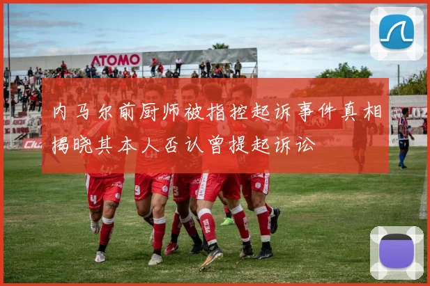 内马尔前厨师被指控起诉事件真相揭晓其本人否认曾提起诉讼