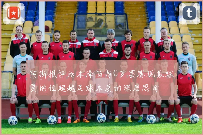 阿斯报评论本泽马与C罗罢赛现象球员地位超越足球本质的深层思考