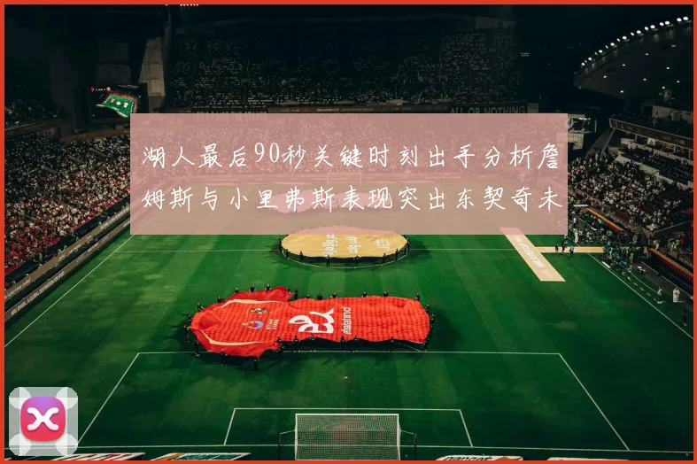 湖人最后90秒关键时刻出手分析詹姆斯与小里弗斯表现突出东契奇未能发力