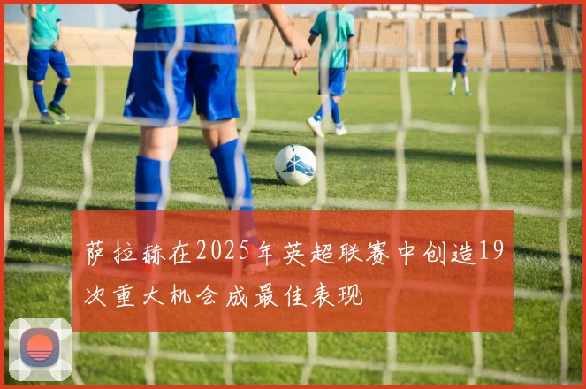 萨拉赫在2025年英超联赛中创造19次重大机会成最佳表现