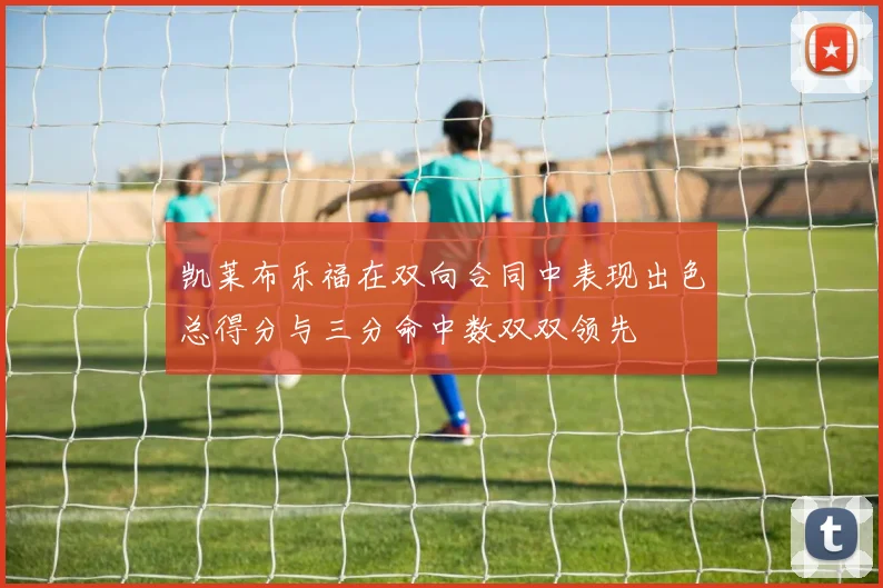 凯莱布乐福在双向合同中表现出色总得分与三分命中数双双领先