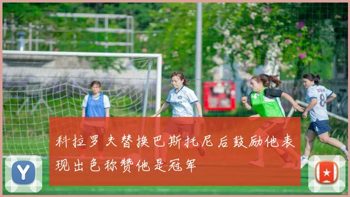 科拉罗夫替换巴斯托尼后鼓励他表现出色称赞他是冠军