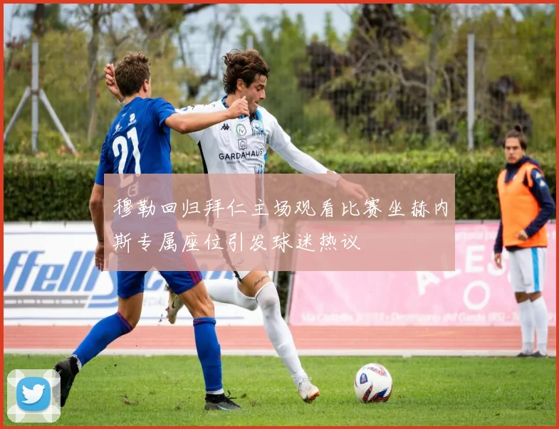 穆勒回归拜仁主场观看比赛坐赫内斯专属座位引发球迷热议