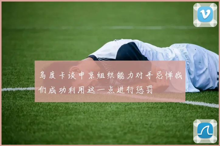 乌度卡谈申京组织能力对手忌惮我们成功利用这一点进行惩罚